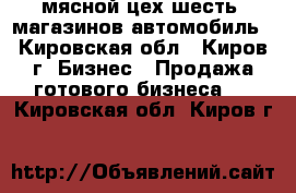 мясной цех,шесть  магазинов,автомобиль - Кировская обл., Киров г. Бизнес » Продажа готового бизнеса   . Кировская обл.,Киров г.